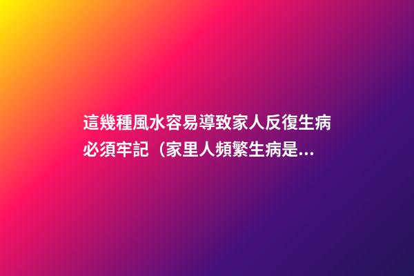 這幾種風水容易導致家人反復生病必須牢記（家里人頻繁生病是風水不好嗎）