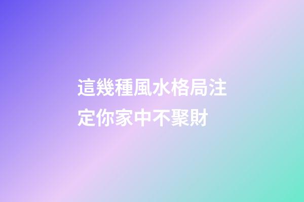 這幾種風水格局注定你家中不聚財