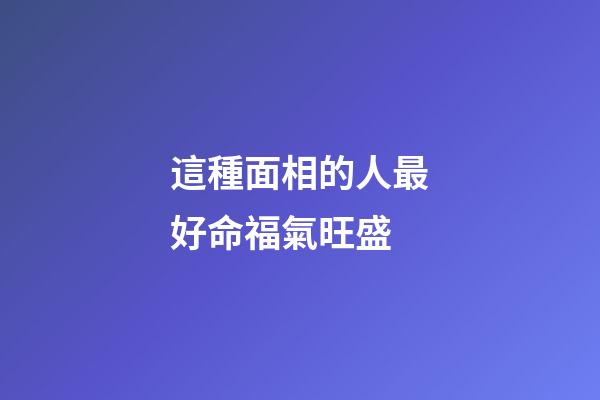 這種面相的人最好命福氣旺盛
