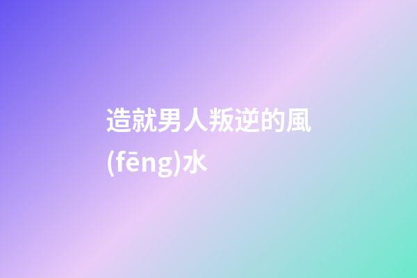 造就男人叛逆的風(fēng)水