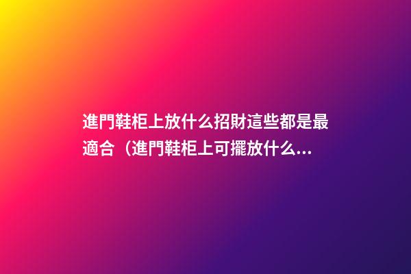 進門鞋柜上放什么招財這些都是最適合（進門鞋柜上可擺放什么招財）