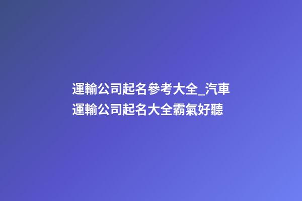 運輸公司起名參考大全_汽車運輸公司起名大全霸氣好聽