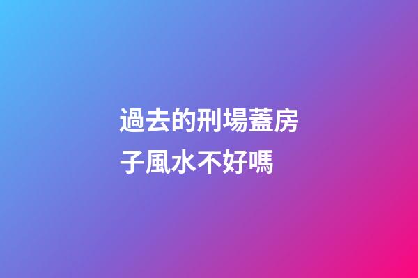 過去的刑場蓋房子風水不好嗎