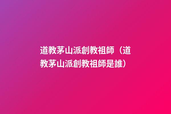 道教茅山派創教祖師（道教茅山派創教祖師是誰）