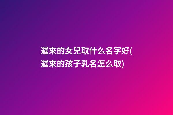 遲來的女兒取什么名字好(遲來的孩子乳名怎么取)
