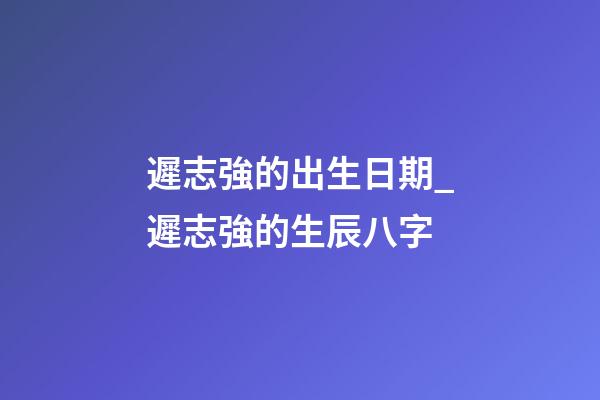 遲志強的出生日期_遲志強的生辰八字