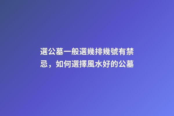 選公墓一般選幾排幾號有禁忌，如何選擇風水好的公墓