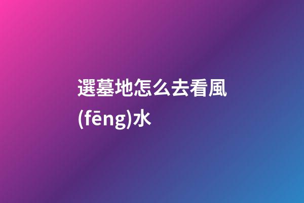 選墓地怎么去看風(fēng)水