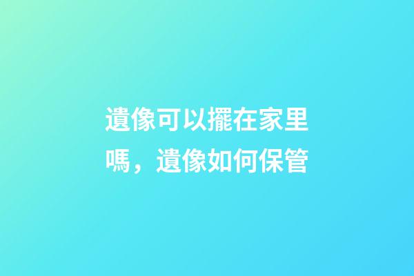 遺像可以擺在家里嗎，遺像如何保管