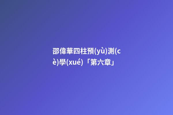 邵偉華四柱預(yù)測(cè)學(xué)「第六章」