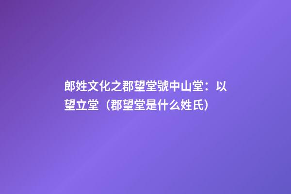 郎姓文化之郡望堂號中山堂：以望立堂（郡望堂是什么姓氏）