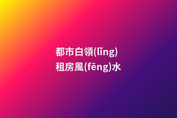 都市白領(lǐng)租房風(fēng)水