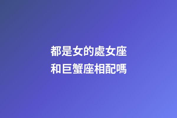 都是女的處女座和巨蟹座相配嗎-第1張-星座運勢-玄機派
