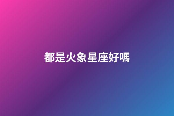 都是火象星座好嗎-第1張-星座運勢-玄機派