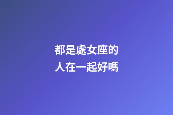 都是處女座的人在一起好嗎-第1張-星座運勢-玄機派