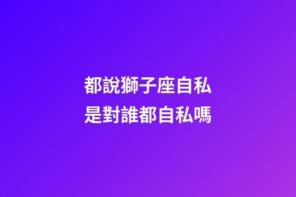 都說獅子座自私是對誰都自私嗎-第1張-星座運勢-玄機派