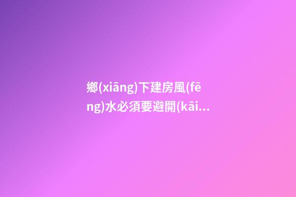 鄉(xiāng)下建房風(fēng)水必須要避開(kāi)的禁忌（鄉(xiāng)下建房要注意哪些風(fēng)水）