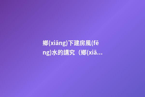 鄉(xiāng)下建房風(fēng)水的講究（鄉(xiāng)下建房要注意哪些風(fēng)水）