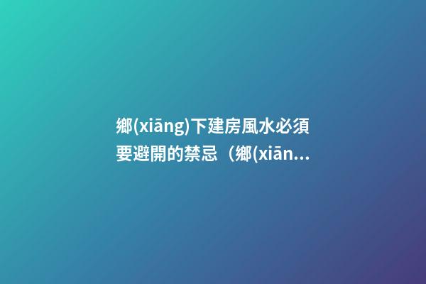 鄉(xiāng)下建房風水必須要避開的禁忌（鄉(xiāng)下建房要注意哪些風水）