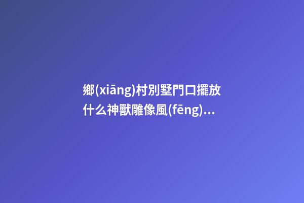 鄉(xiāng)村別墅門口擺放什么神獸雕像風(fēng)水好