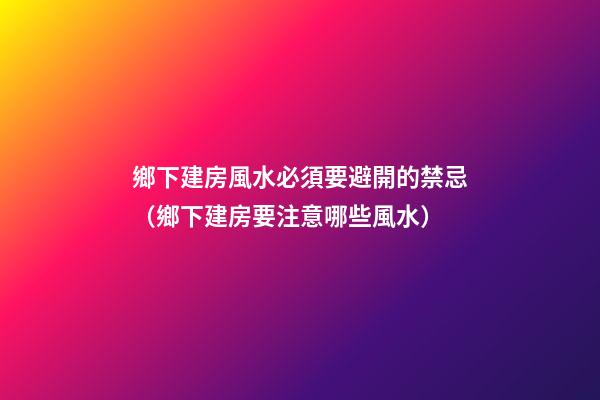 鄉下建房風水必須要避開的禁忌（鄉下建房要注意哪些風水）