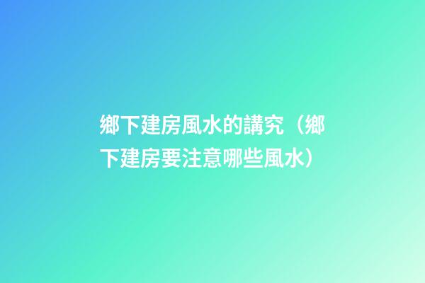鄉下建房風水的講究（鄉下建房要注意哪些風水）