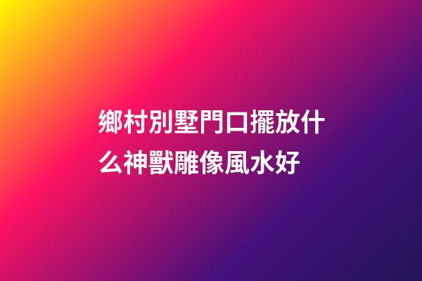 鄉村別墅門口擺放什么神獸雕像風水好