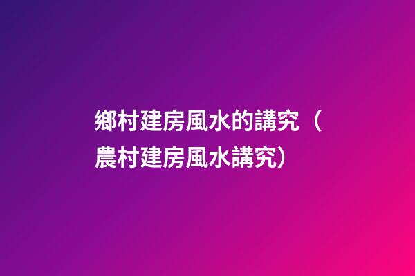 鄉村建房風水的講究（農村建房風水講究）