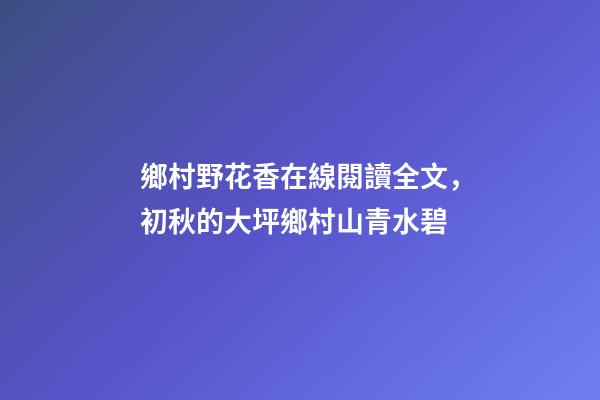 鄉村野花香在線閱讀全文，初秋的大坪鄉村山青水碧-第1張-觀點-玄機派