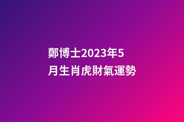 鄭博士2023年5月生肖虎財氣運勢