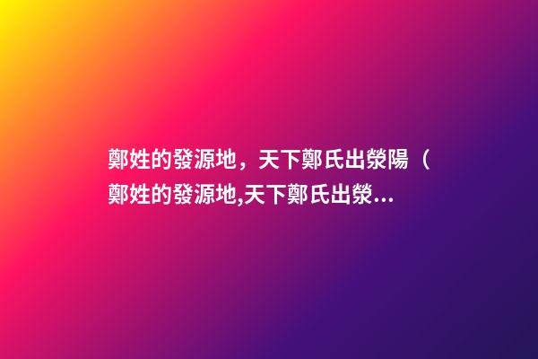 鄭姓的發源地，天下鄭氏出滎陽（鄭姓的發源地,天下鄭氏出滎陽了嗎）