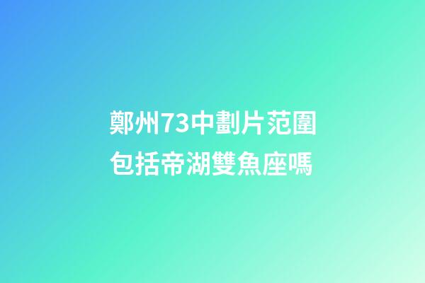 鄭州73中劃片范圍包括帝湖雙魚座嗎-第1張-星座運(yùn)勢-玄機(jī)派