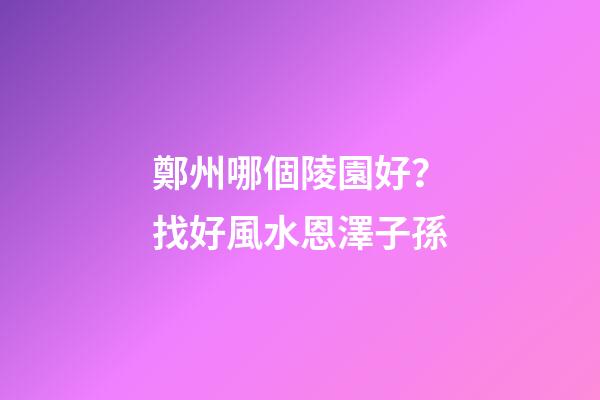 鄭州哪個陵園好？找好風水恩澤子孫