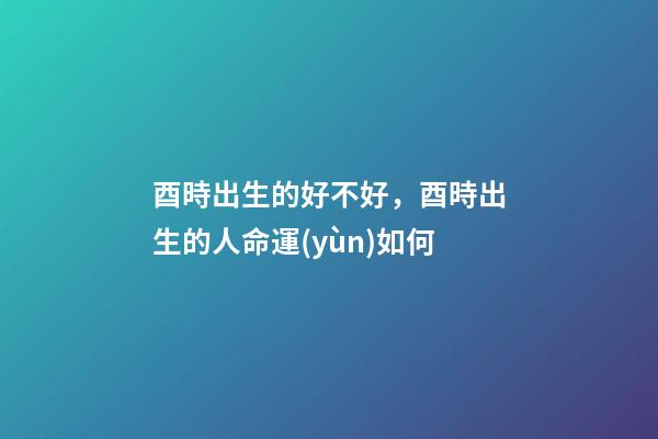 酉時出生的好不好，酉時出生的人命運(yùn)如何