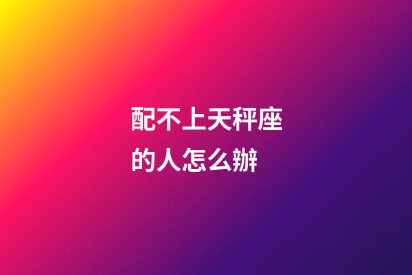 配不上天秤座的人怎么辦-第1張-星座運勢-玄機派