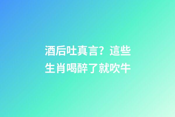 酒后吐真言？這些生肖喝醉了就吹牛