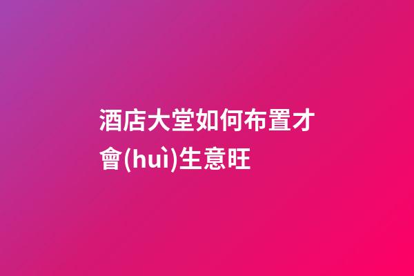 酒店大堂如何布置才會(huì)生意旺