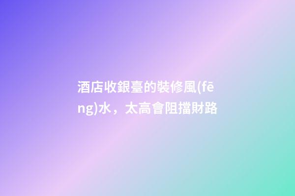 酒店收銀臺的裝修風(fēng)水，太高會阻擋財路