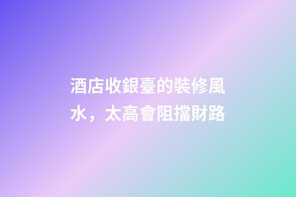 酒店收銀臺的裝修風水，太高會阻擋財路
