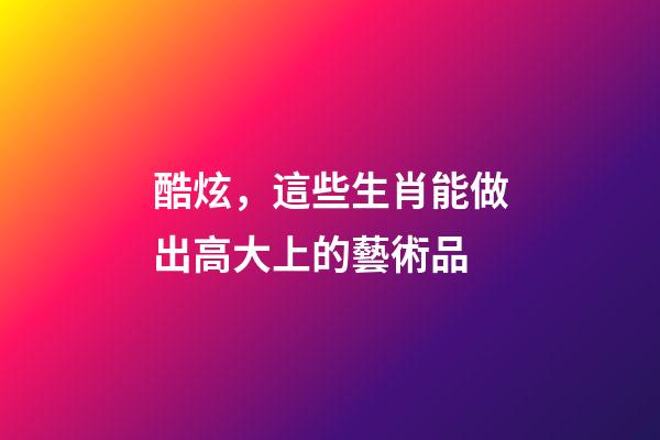 酷炫，這些生肖能做出高大上的藝術品
