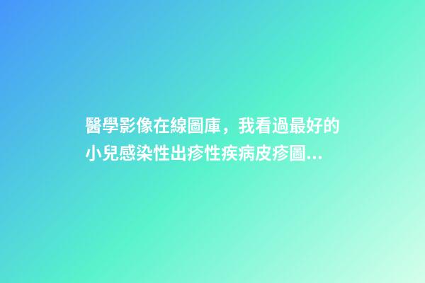 醫學影像在線圖庫，我看過最好的小兒感染性出疹性疾病皮疹圖庫!