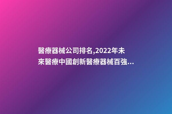 醫療器械公司排名,2022年未來醫療中國創新醫療器械百強排行榜(附年榜TOP100詳單)-第1張-觀點-玄機派
