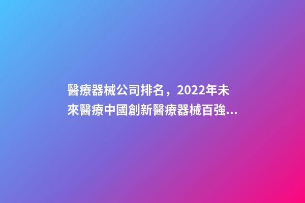 醫療器械公司排名，2022年未來醫療中國創新醫療器械百強排行榜(附年榜TOP100詳單)-第1張-觀點-玄機派