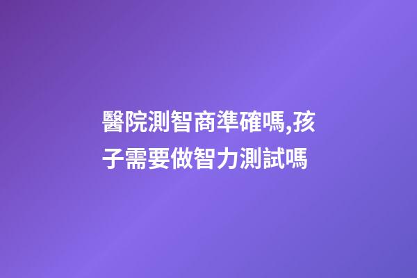 醫院測智商準確嗎,孩子需要做智力測試嗎-第1張-觀點-玄機派