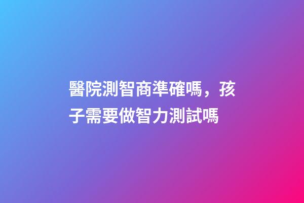 醫院測智商準確嗎，孩子需要做智力測試嗎-第1張-觀點-玄機派