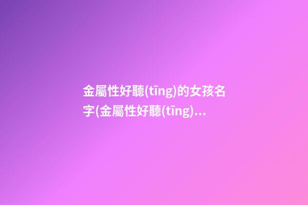 金屬性好聽(tīng)的女孩名字(金屬性好聽(tīng)的女孩名字有哪些)