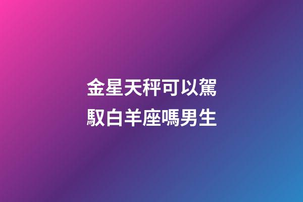 金星天秤可以駕馭白羊座嗎男生-第1張-星座運勢-玄機派