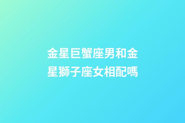 金星巨蟹座男和金星獅子座女相配嗎-第1張-星座運勢-玄機派