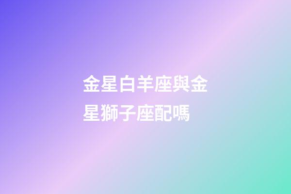 金星白羊座與金星獅子座配嗎-第1張-星座運勢-玄機派