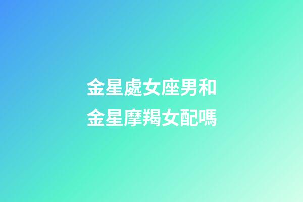 金星處女座男和金星摩羯女配嗎-第1張-星座運勢-玄機派